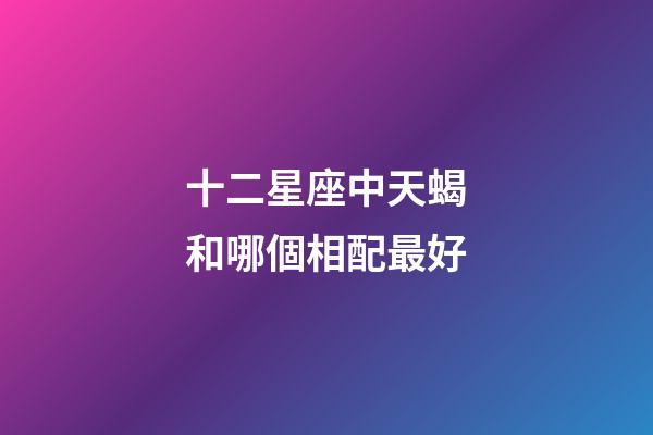 十二星座中天蝎和哪個相配最好-第1張-星座運勢-玄機派