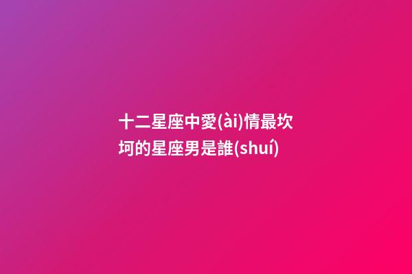 十二星座中愛(ài)情最坎坷的星座男是誰(shuí)