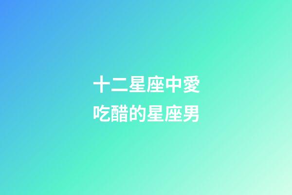 十二星座中愛吃醋的星座男-第1張-星座運勢-玄機派