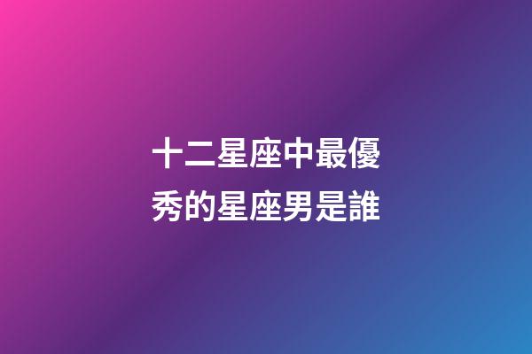 十二星座中最優秀的星座男是誰-第1張-星座運勢-玄機派