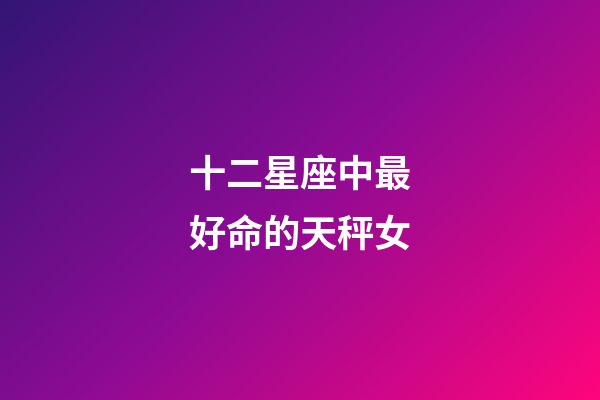 十二星座中最好命的天秤女-第1張-星座運勢-玄機派