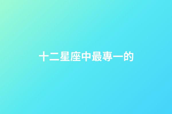十二星座中最專一的-第1張-星座運(yùn)勢-玄機(jī)派