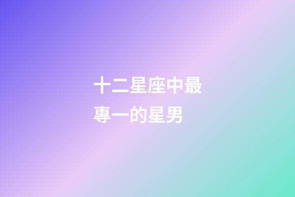 十二星座中最專一的星男-第1張-星座運勢-玄機派