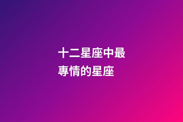 十二星座中最專情的星座-第1張-星座運勢-玄機派