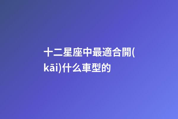 十二星座中最適合開(kāi)什么車型的