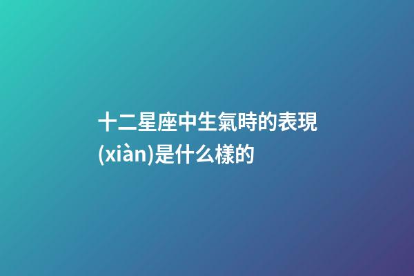 十二星座中生氣時的表現(xiàn)是什么樣的-第1張-星座運勢-玄機派