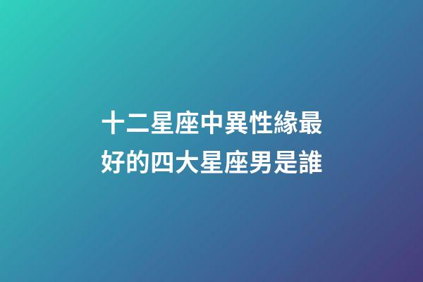 十二星座中異性緣最好的四大星座男是誰-第1張-星座運勢-玄機派