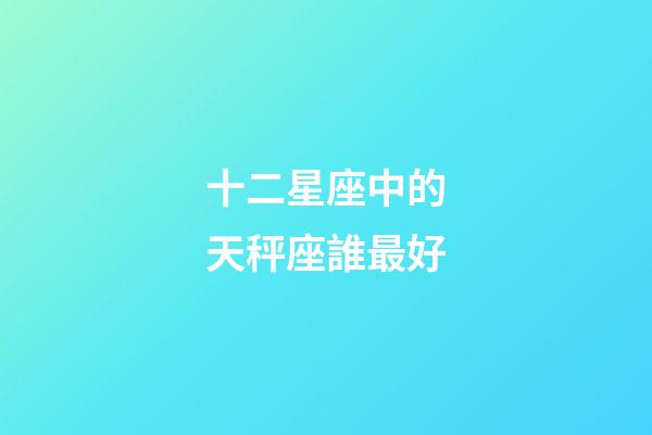 十二星座中的天秤座誰最好-第1張-星座運勢-玄機派