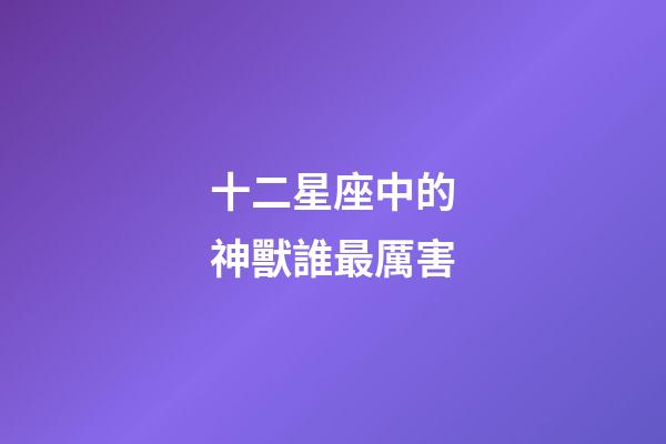十二星座中的神獸誰最厲害-第1張-星座運勢-玄機派