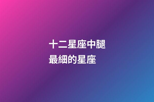 十二星座中腿最細的星座-第1張-星座運勢-玄機派