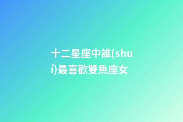 十二星座中誰(shuí)最喜歡雙魚座女-第1張-星座運(yùn)勢(shì)-玄機(jī)派