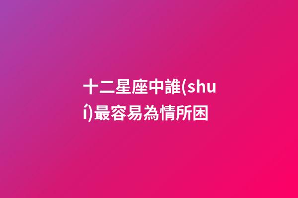 十二星座中誰(shuí)最容易為情所困-第1張-星座運(yùn)勢(shì)-玄機(jī)派