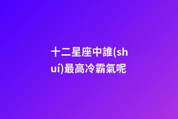 十二星座中誰(shuí)最高冷霸氣呢-第1張-星座運(yùn)勢(shì)-玄機(jī)派