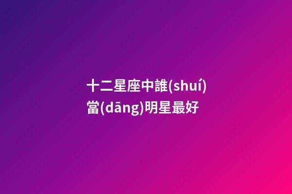 十二星座中誰(shuí)當(dāng)明星最好-第1張-星座運(yùn)勢(shì)-玄機(jī)派