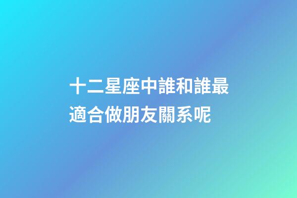 十二星座中誰和誰最適合做朋友關系呢-第1張-星座運勢-玄機派