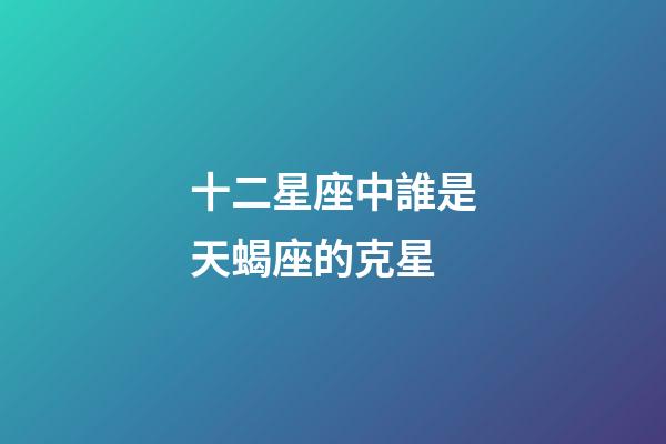十二星座中誰是天蝎座的克星-第1張-星座運勢-玄機派