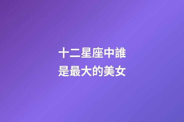 十二星座中誰是最大的美女-第1張-星座運勢-玄機派