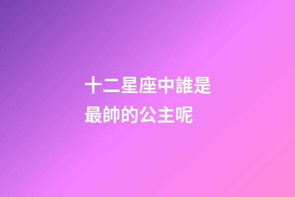 十二星座中誰是最帥的公主呢-第1張-星座運勢-玄機派