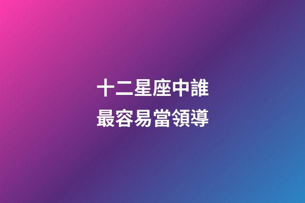 十二星座中誰最容易當領導-第1張-星座運勢-玄機派