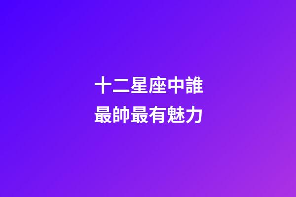 十二星座中誰最帥最有魅力-第1張-星座運勢-玄機派