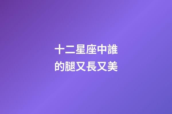 十二星座中誰的腿又長又美-第1張-星座運勢-玄機派