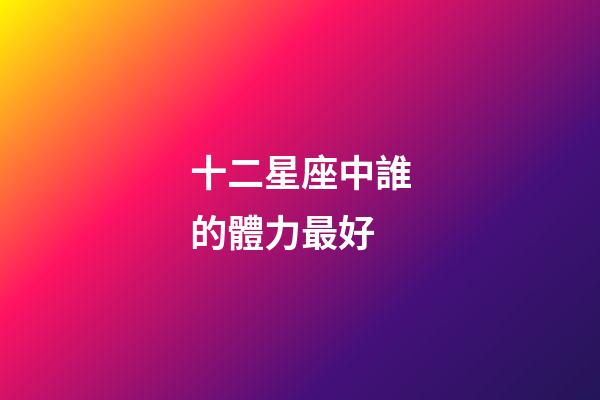 十二星座中誰的體力最好-第1張-星座運勢-玄機派