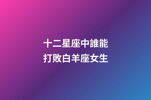 十二星座中誰能打敗白羊座女生-第1張-星座運勢-玄機派