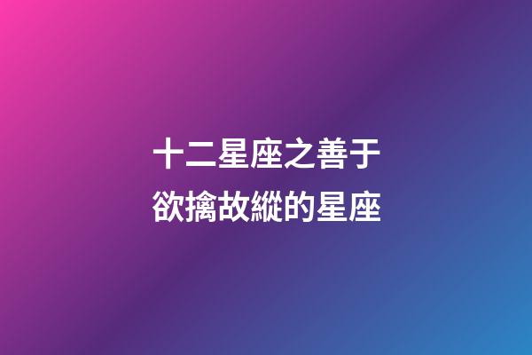 十二星座之善于欲擒故縱的星座-第1張-星座運勢-玄機派