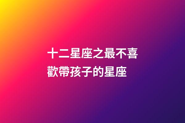 十二星座之最不喜歡帶孩子的星座-第1張-星座運勢-玄機派