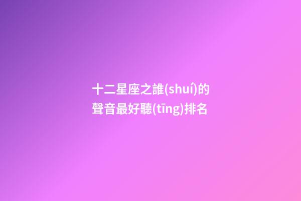 十二星座之誰(shuí)的聲音最好聽(tīng)排名-第1張-星座運(yùn)勢(shì)-玄機(jī)派