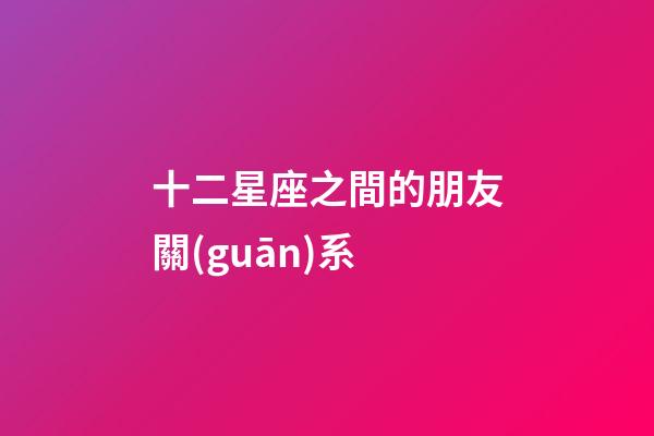 十二星座之間的朋友關(guān)系-第1張-星座運(yùn)勢(shì)-玄機(jī)派
