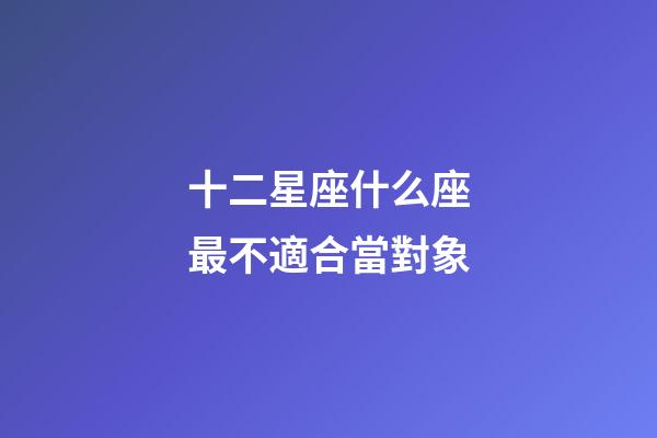 十二星座什么座最不適合當對象-第1張-星座運勢-玄機派