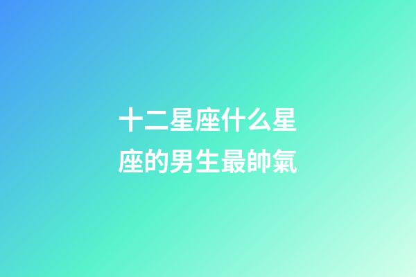 十二星座什么星座的男生最帥氣-第1張-星座運勢-玄機派