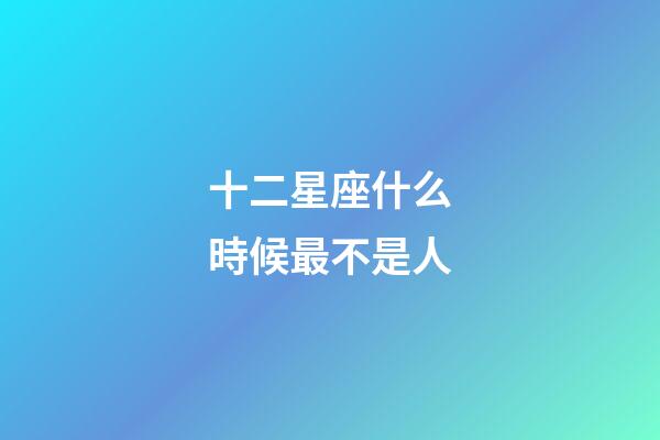 十二星座什么時候最不是人-第1張-星座運勢-玄機派