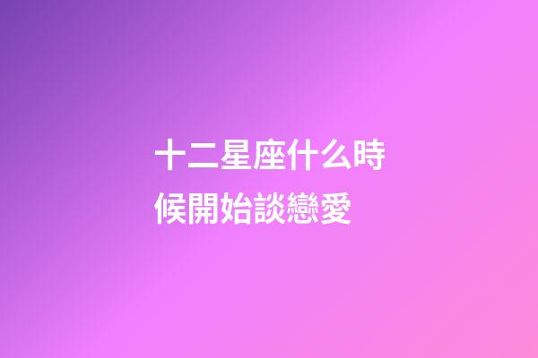十二星座什么時候開始談戀愛-第1張-星座運勢-玄機派