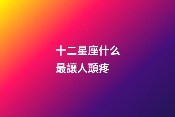 十二星座什么最讓人頭疼-第1張-星座運勢-玄機派