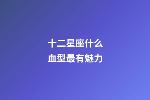 十二星座什么血型最有魅力-第1張-星座運勢-玄機派