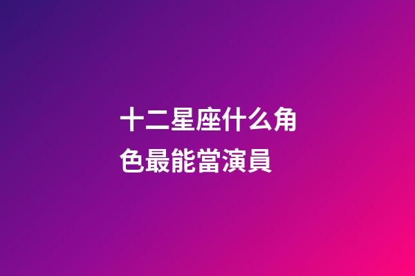 十二星座什么角色最能當演員-第1張-星座運勢-玄機派