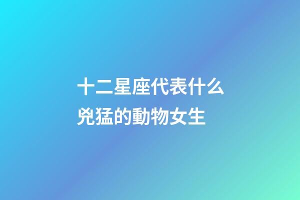 十二星座代表什么兇猛的動物女生-第1張-星座運勢-玄機派