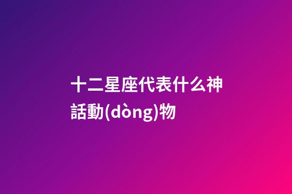 十二星座代表什么神話動(dòng)物-第1張-星座運(yùn)勢(shì)-玄機(jī)派