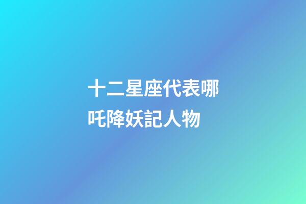 十二星座代表哪吒降妖記人物-第1張-星座運勢-玄機派