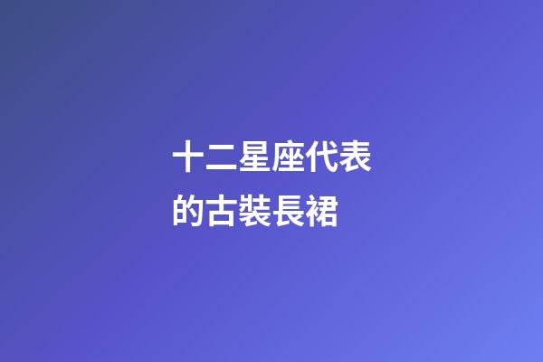 十二星座代表的古裝長裙-第1張-星座運勢-玄機派