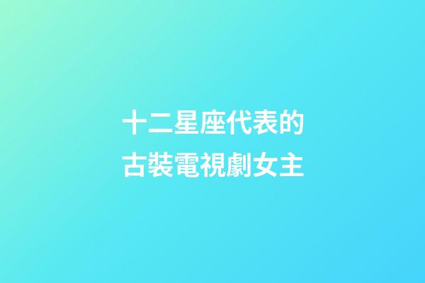 十二星座代表的古裝電視劇女主-第1張-星座運勢-玄機派