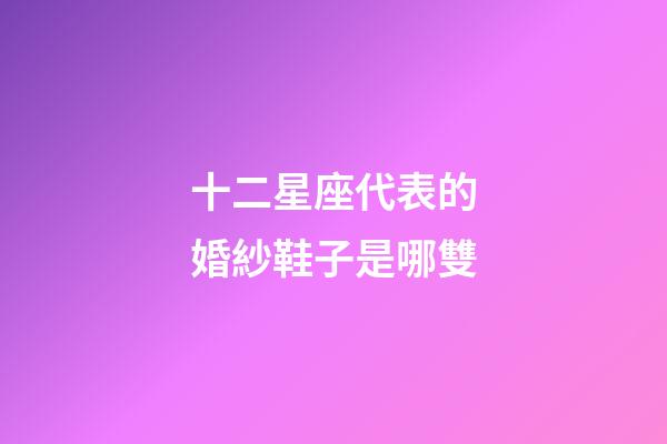 十二星座代表的婚紗鞋子是哪雙-第1張-星座運勢-玄機派