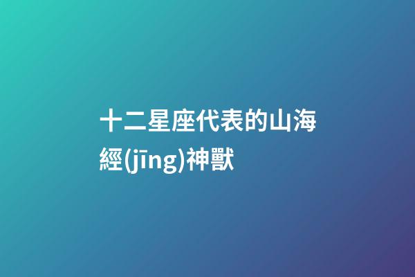 十二星座代表的山海經(jīng)神獸-第1張-星座運(yùn)勢(shì)-玄機(jī)派