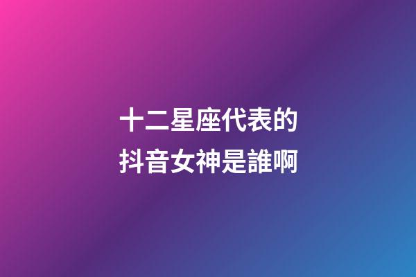 十二星座代表的抖音女神是誰啊-第1張-星座運勢-玄機派