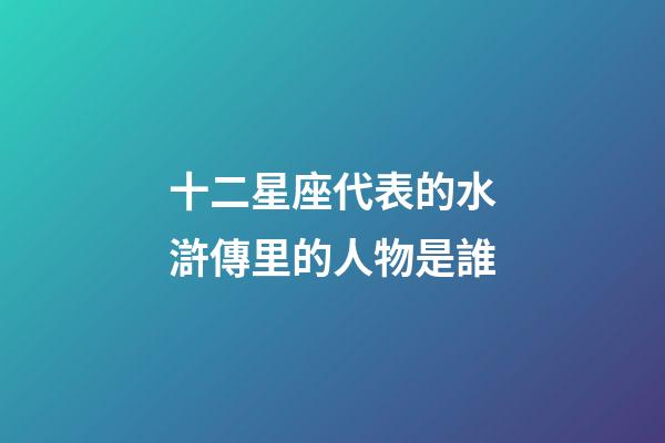 十二星座代表的水滸傳里的人物是誰-第1張-星座運勢-玄機派