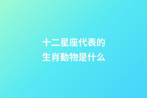 十二星座代表的生肖動物是什么-第1張-星座運勢-玄機派