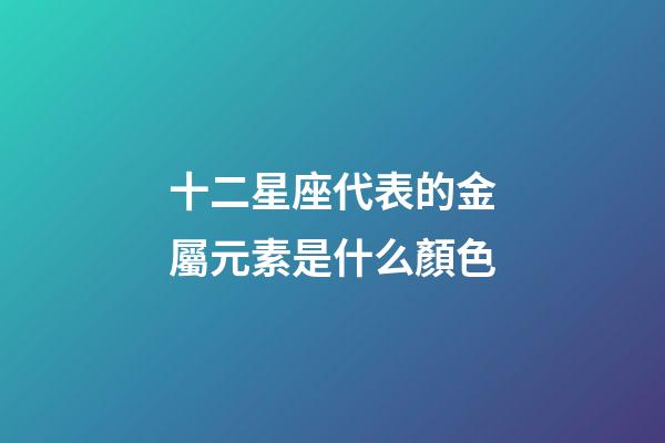 十二星座代表的金屬元素是什么顏色-第1張-星座運勢-玄機派
