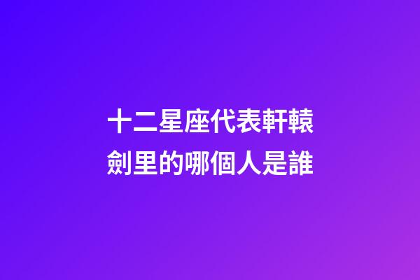 十二星座代表軒轅劍里的哪個人是誰-第1張-星座運勢-玄機派